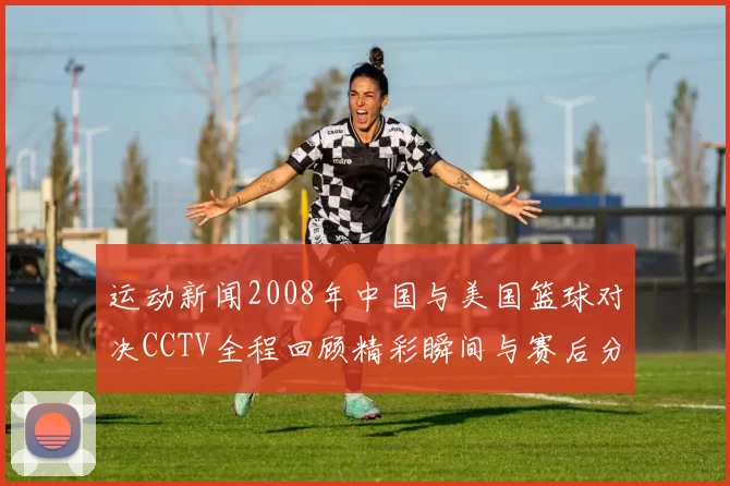 运动新闻2008年中国与美国篮球对决CCTV全程回顾精彩瞬间与赛后分析