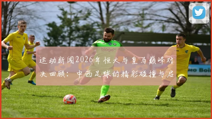 运动新闻2026年恒大与皇马巅峰对决回顾：中西足球的精彩碰撞与启示