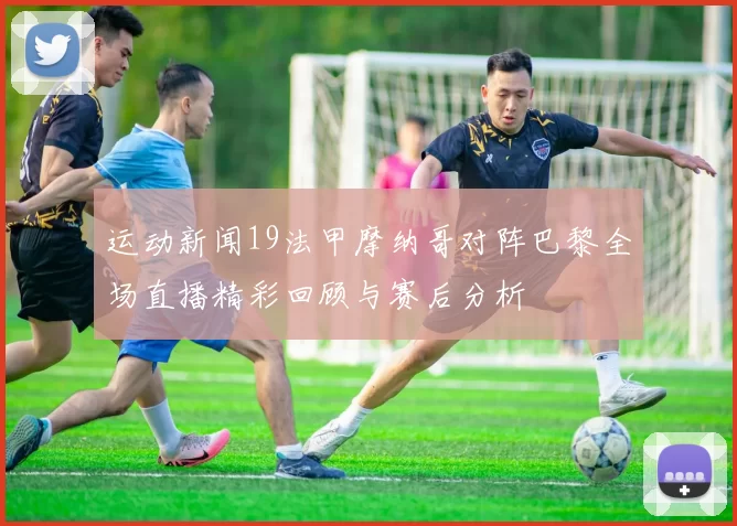 运动新闻19法甲摩纳哥对阵巴黎全场直播精彩回顾与赛后分析